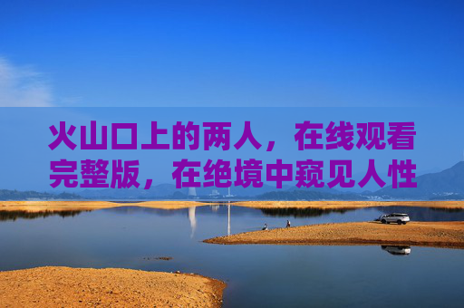 火山口上的两人,在线观看完整版,在绝境中窥见人性的微光 火山口上的两人,在线观看完整版,在绝境中窥见人性的微光