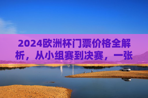2024欧洲杯门票价格全解析,从小组赛到决赛,一张票多少钱? 2024欧洲杯门票价格全解析,从小组赛到决赛,一张票多少钱?