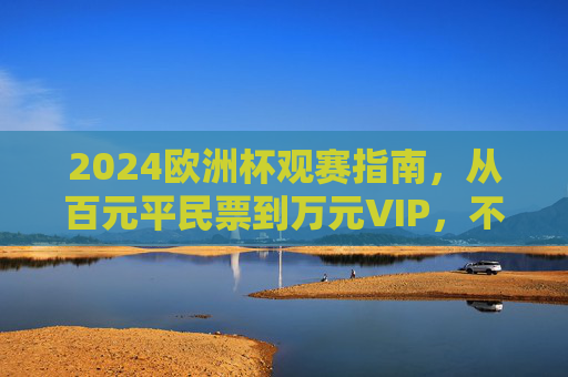 2024欧洲杯观赛指南,从百元平民票到万元VIP,不同价位解锁多样体验 2024欧洲杯观赛指南,从百元平民票到万元VIP,不同价位解锁多样体验