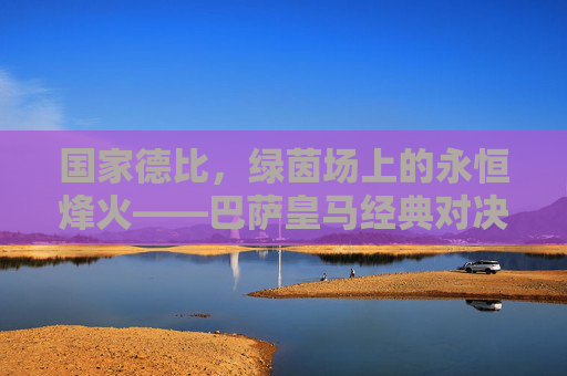 国家德比,绿茵场上的永恒烽火——巴萨皇马经典对决回眸 国家德比,绿茵场上的永恒烽火——巴萨皇马经典对决回眸
