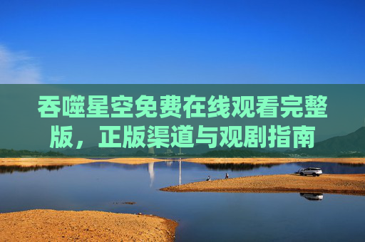 吞噬星空免费在线观看完整版,正版渠道与观剧指南 吞噬星空免费在线观看完整版,正版渠道与观剧指南