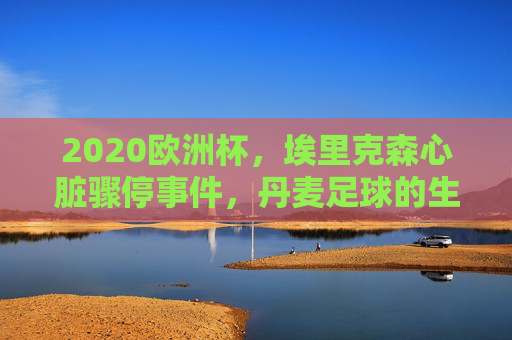 2020欧洲杯,埃里克森心脏骤停事件,丹麦足球的生死时刻 2020欧洲杯,埃里克森心脏骤停事件,丹麦足球的生死时刻