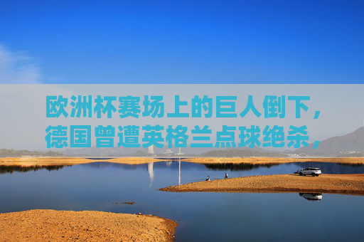 欧洲杯赛场上的巨人倒下,德国曾遭英格兰点球绝杀,无缘2021四强 欧洲杯赛场上的巨人倒下,德国曾遭英格兰点球绝杀,无缘2021四强