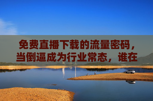 免费直播下载的流量密码,当倒逼成为行业常态,谁在为免费买单? 免费直播下载的流量密码,当倒逼成为行业常态,谁在为免费买单?