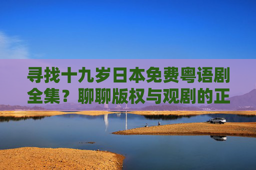 寻找十九岁日本免费粤语剧全集?聊聊版权与观剧的正确打开方式 寻找十九岁日本免费粤语剧全集?聊聊版权与观剧的正确打开方式