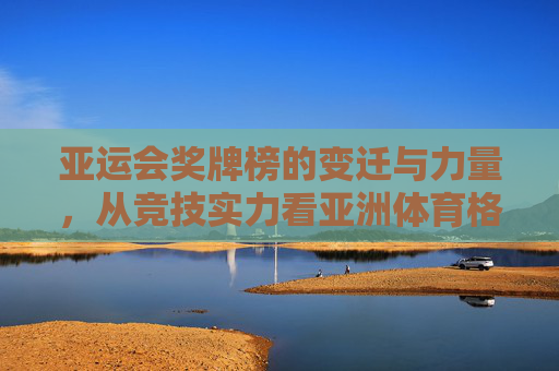 亚运会奖牌榜的变迁与力量,从竞技实力看亚洲体育格局演进 亚运会奖牌榜的变迁与力量,从竞技实力看亚洲体育格局演进