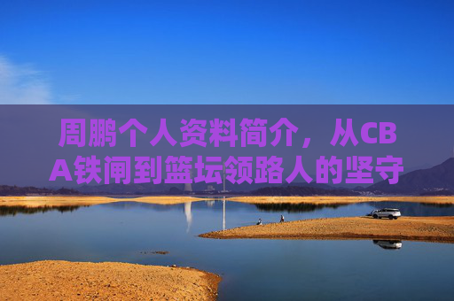周鹏个人资料简介,从CBA铁闸到篮坛领路人的坚守与传承 周鹏个人资料简介,从CBA铁闸到篮坛领路人的坚守与传承