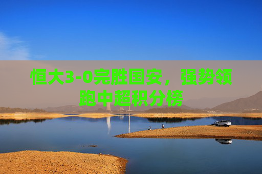 恒大3-0完胜国安,强势领跑中超积分榜 恒大3-0完胜国安,强势领跑中超积分榜