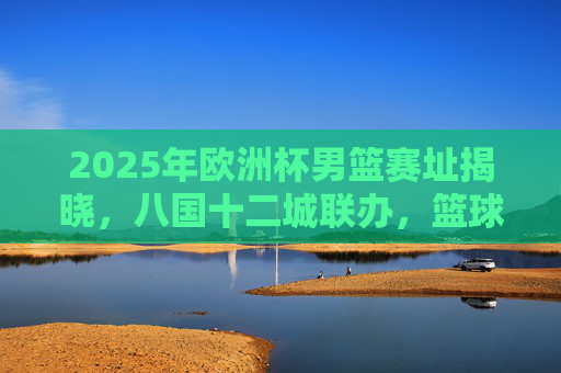 2025年欧洲杯男篮赛址揭晓,八国十二城联办,篮球烽火再燃欧洲 2025年欧洲杯男篮赛址揭晓,八国十二城联办,篮球烽火再燃欧洲