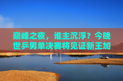 巅峰之夜，谁主沉浮？今晚世乒男单决赛将见证新王加冕或传奇延续
