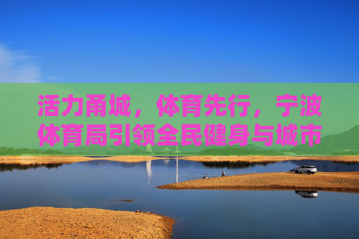活力甬城,体育先行,宁波体育局引领全民健身与城市发展新篇章 活力甬城,体育先行,宁波体育局引领全民健身与城市发展新篇章