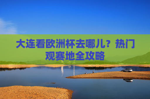 大连看欧洲杯去哪儿?热门观赛地全攻略 大连看欧洲杯去哪儿?热门观赛地全攻略