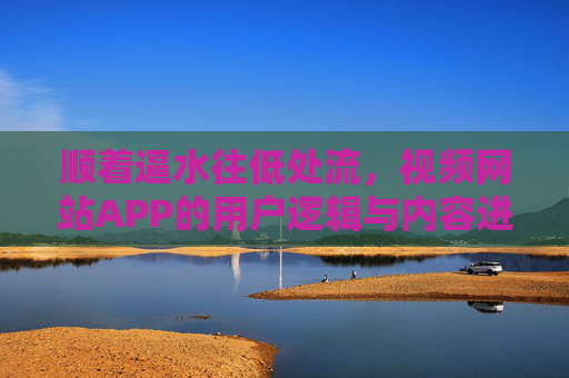 顺着逼水往低处流,视频网站APP的用户逻辑与内容进化 顺着逼水往低处流,视频网站APP的用户逻辑与内容进化