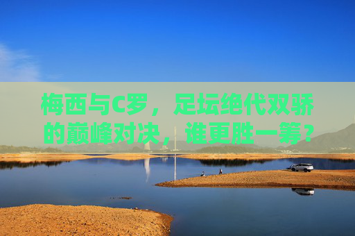 梅西与C罗,足坛绝代双骄的巅峰对决,谁更胜一筹? 梅西与C罗,足坛绝代双骄的巅峰对决,谁更胜一筹?