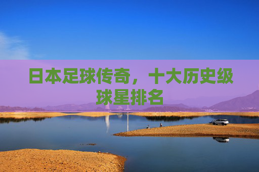 日本足球传奇,十大历史级球星排名 日本足球传奇,十大历史级球星排名
