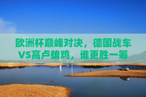 欧洲杯巅峰对决,德国战车VS高卢雄鸡,谁更胜一筹? 欧洲杯巅峰对决,德国战车VS高卢雄鸡,谁更胜一筹?