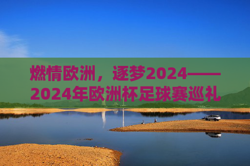燃情欧洲,逐梦2024——2024年欧洲杯足球赛巡礼 燃情欧洲,逐梦2024——2024年欧洲杯足球赛巡礼