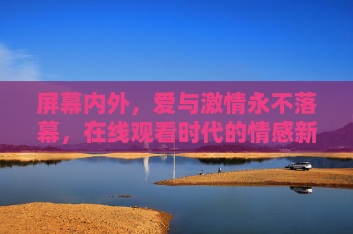 屏幕内外,爱与激情永不落幕,在线观看时代的情感新图景 屏幕内外,爱与激情永不落幕,在线观看时代的情感新图景