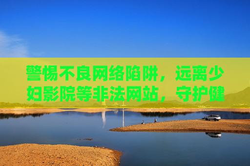 警惕不良网络陷阱,远离少妇影院等非法网站,守护健康网络环境 警惕不良网络陷阱,远离少妇影院等非法网站,守护健康网络环境