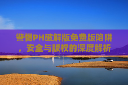 警惕PH破解版免费版陷阱,安全与版权的深度解析 警惕PH破解版免费版陷阱,安全与版权的深度解析