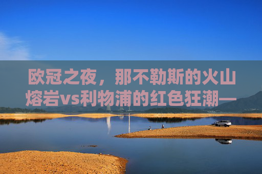 欧冠之夜,那不勒斯的火山熔岩vs利物浦的红色狂潮——当意甲激情邂逅英超铁血 欧冠之夜,那不勒斯的火山熔岩vs利物浦的红色狂潮——当意甲激情邂逅英超铁血
