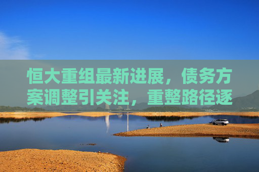 恒大重组最新进展,债务方案调整引关注,重整路径逐步清晰 恒大重组最新进展,债务方案调整引关注,重整路径逐步清晰