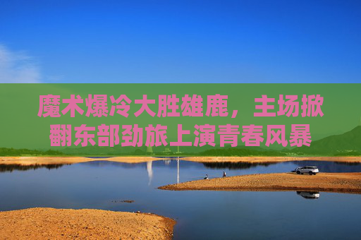 魔术爆冷大胜雄鹿,主场掀翻东部劲旅上演青春风暴 魔术爆冷大胜雄鹿,主场掀翻东部劲旅上演青春风暴