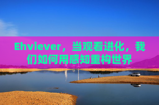 Ehviever,当观看进化,我们如何用感知重构世界 Ehviever,当观看进化,我们如何用感知重构世界