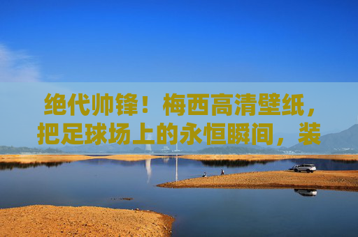 绝代帅锋!梅西高清壁纸,把足球场上的永恒瞬间,装进口袋里的浪漫 绝代帅锋!梅西高清壁纸,把足球场上的永恒瞬间,装进口袋里的浪漫