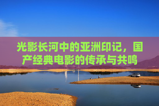 光影长河中的亚洲印记,国产经典电影的传承与共鸣 光影长河中的亚洲印记,国产经典电影的传承与共鸣