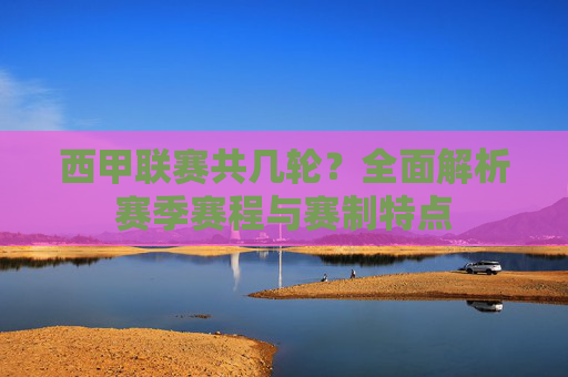 西甲联赛共几轮?全面解析赛季赛程与赛制特点 西甲联赛共几轮?全面解析赛季赛程与赛制特点