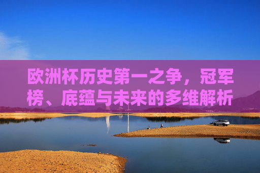 欧洲杯历史第一之争,冠军榜、底蕴与未来的多维解析 欧洲杯历史第一之争,冠军榜、底蕴与未来的多维解析