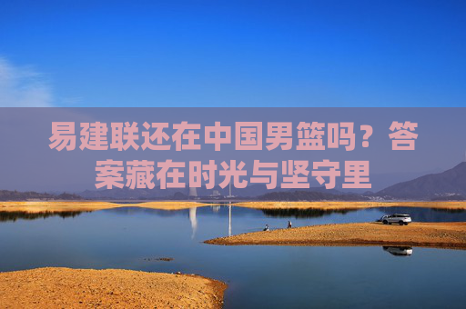 易建联还在中国男篮吗?答案藏在时光与坚守里 易建联还在中国男篮吗?答案藏在时光与坚守里