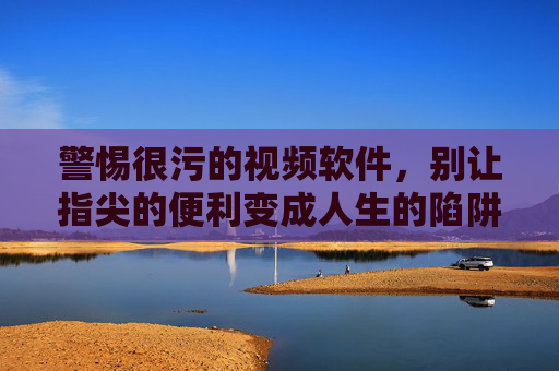 警惕很污的视频软件,别让指尖的便利变成人生的陷阱 警惕很污的视频软件,别让指尖的便利变成人生的陷阱