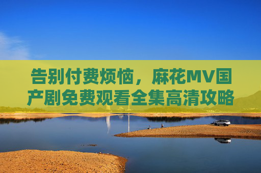 告别付费烦恼，麻花MV国产剧免费观看全集高清攻略