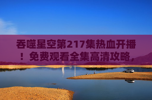 吞噬星空第217集热血开播!免费观看全集高清攻略,正版渠道助你畅享罗峰宇宙 吞噬星空第217集热血开播!免费观看全集高清攻略,正版渠道助你畅享罗峰宇宙