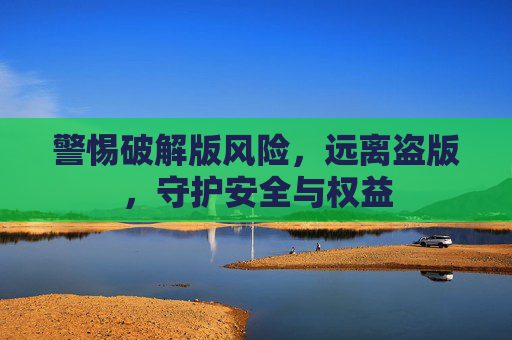 警惕破解版风险,远离盗版,守护安全与权益 警惕破解版风险,远离盗版,守护安全与权益