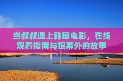 当叔叔遇上韩国电影，在线观看指南与银幕外的故事