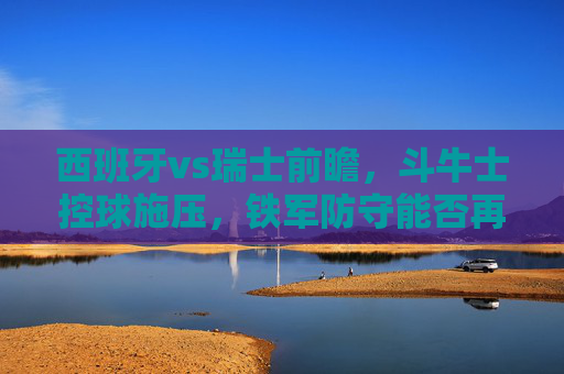 西班牙vs瑞士前瞻,斗牛士控球施压,铁军防守能否再演奇迹? 西班牙vs瑞士前瞻,斗牛士控球施压,铁军防守能否再演奇迹?