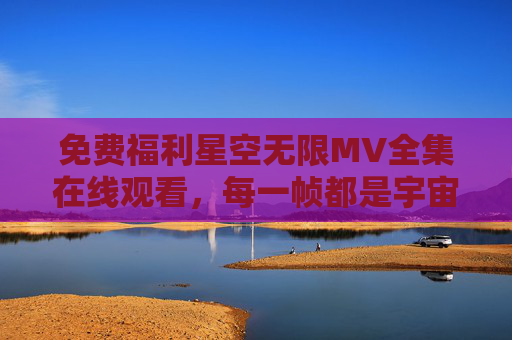 免费福利星空无限MV全集在线观看,每一帧都是宇宙级的浪漫 免费福利星空无限MV全集在线观看,每一帧都是宇宙级的浪漫