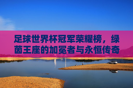 足球世界杯冠军荣耀榜,绿茵王座的加冕者与永恒传奇 足球世界杯冠军荣耀榜,绿茵王座的加冕者与永恒传奇