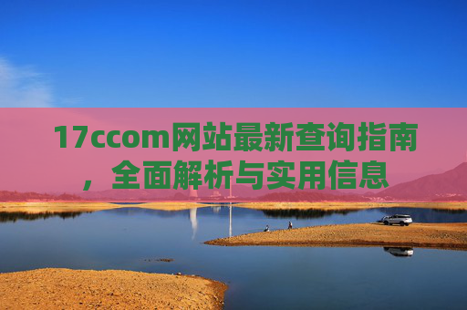 17ccom网站最新查询指南,全面解析与实用信息 17ccom网站最新查询指南,全面解析与实用信息