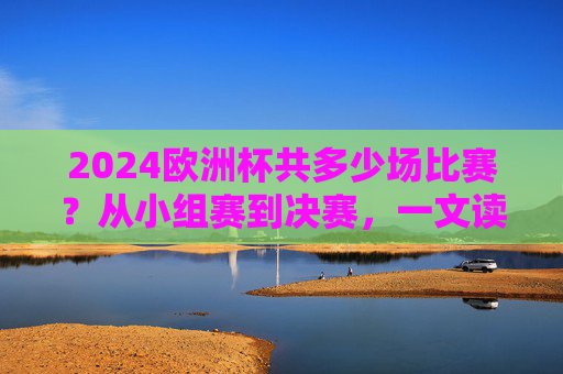 2024欧洲杯共多少场比赛?从小组赛到决赛,一文读懂赛制与场次 2024欧洲杯共多少场比赛?从小组赛到决赛,一文读懂赛制与场次