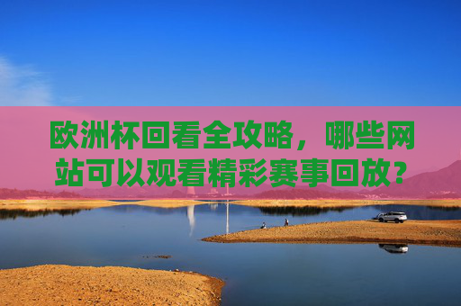欧洲杯回看全攻略，哪些网站可以观看精彩赛事回放？