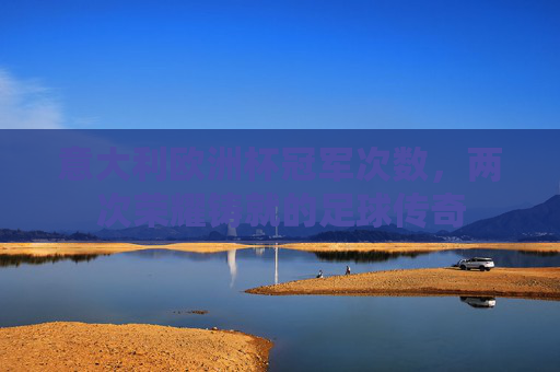意大利欧洲杯冠军次数,两次荣耀铸就的足球传奇 意大利欧洲杯冠军次数,两次荣耀铸就的足球传奇