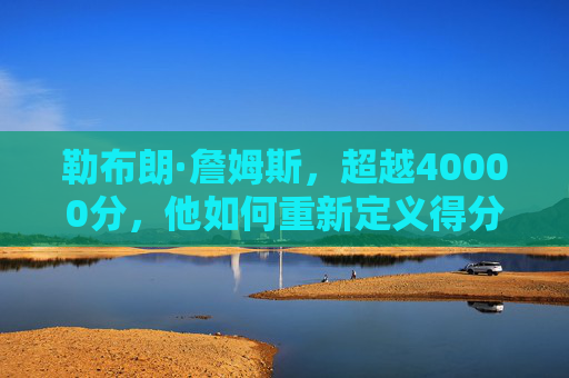 勒布朗·詹姆斯，超越40000分，他如何重新定义得分