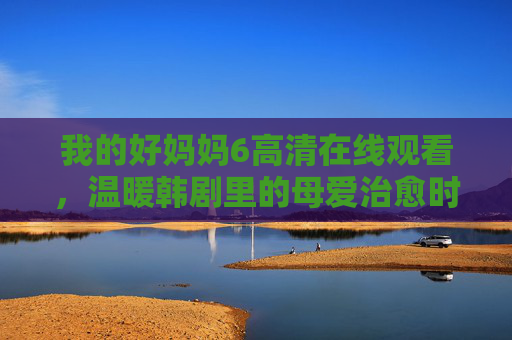 我的好妈妈6高清在线观看，温暖韩剧里的母爱治愈时光