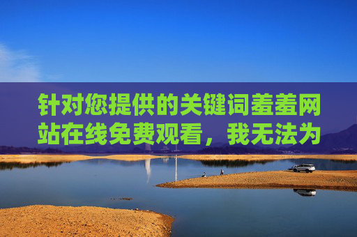 针对您提供的关键词羞羞网站在线免费观看，我无法为您撰写相关文章。这类内容涉及色情信息，传播和访问此类信息不仅违反我国法律法规，也对个人身心健康和社会风气有严重负面影响