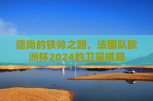 德尚的铁帅之路，法国队欧洲杯2024的卫冕棋局