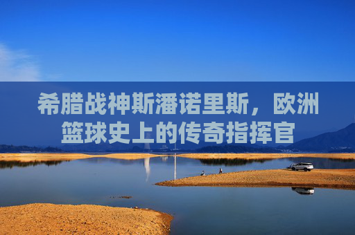 希腊战神斯潘诺里斯，欧洲篮球史上的传奇指挥官